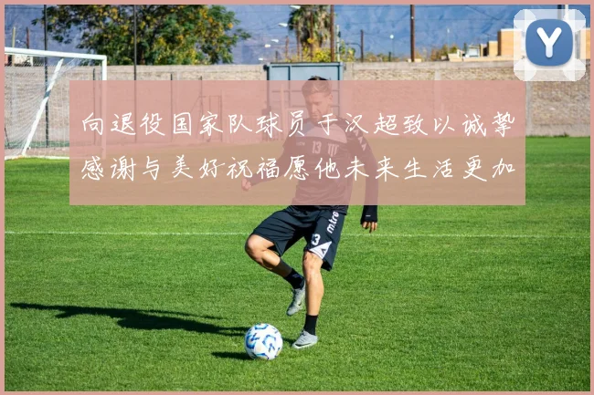 向退役国家队球员于汉超致以诚挚感谢与美好祝福愿他未来生活更加精彩