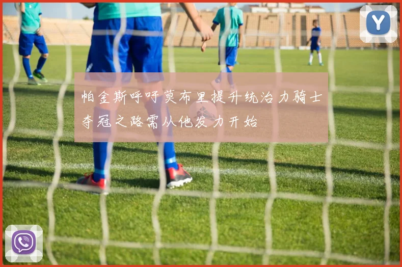 帕金斯呼吁莫布里提升统治力骑士夺冠之路需从他发力开始