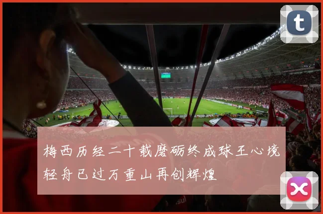 梅西历经二十载磨砺终成球王心境轻舟已过万重山再创辉煌