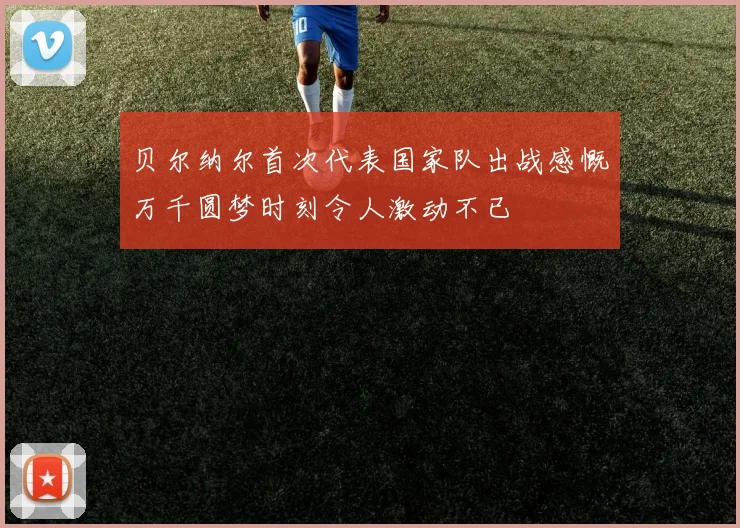 贝尔纳尔首次代表国家队出战感慨万千圆梦时刻令人激动不已