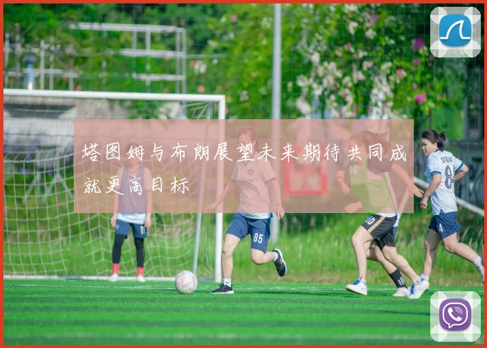 塔图姆与布朗展望未来期待共同成就更高目标