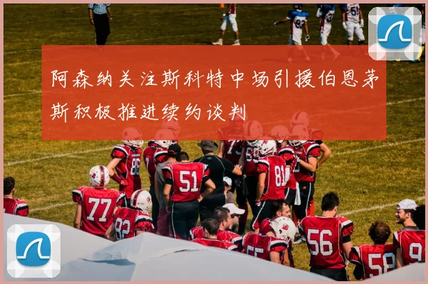 阿森纳关注斯科特中场引援伯恩茅斯积极推进续约谈判
