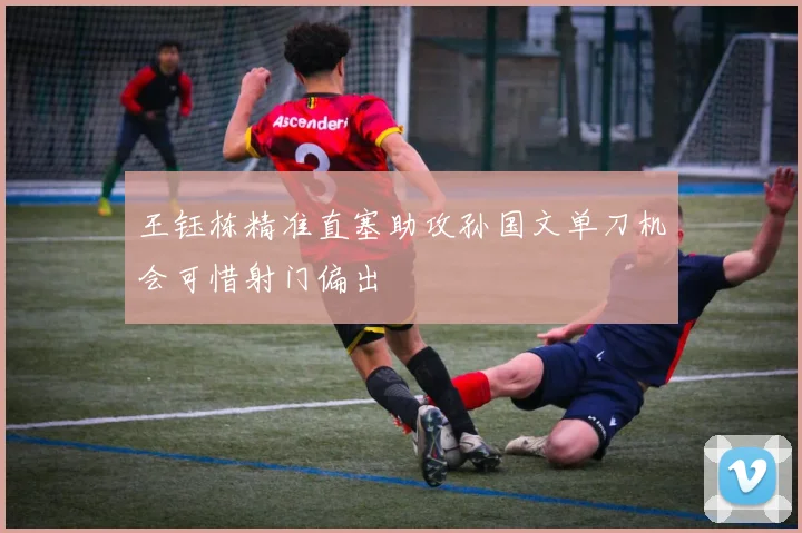 王钰栋精准直塞助攻孙国文单刀机会可惜射门偏出