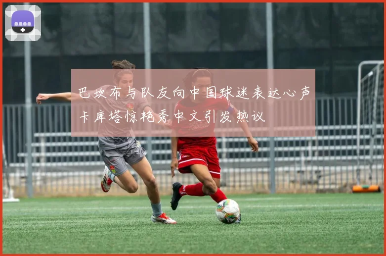 巴坎布与队友向中国球迷表达心声卡库塔惊艳秀中文引发热议