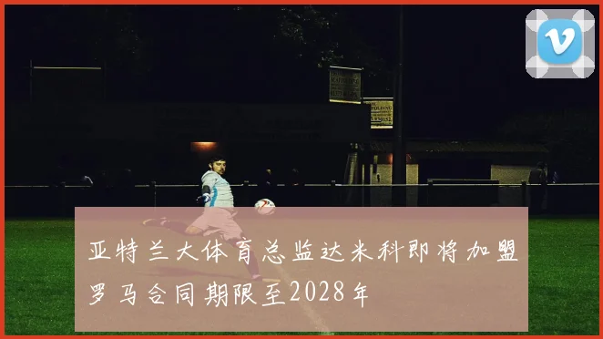 亚特兰大体育总监达米科即将加盟罗马合同期限至2028年