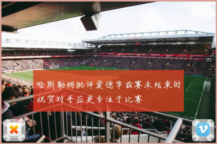 哈斯勒姆批评爱德华兹赛未结束时祝贺对手应更专注于比赛