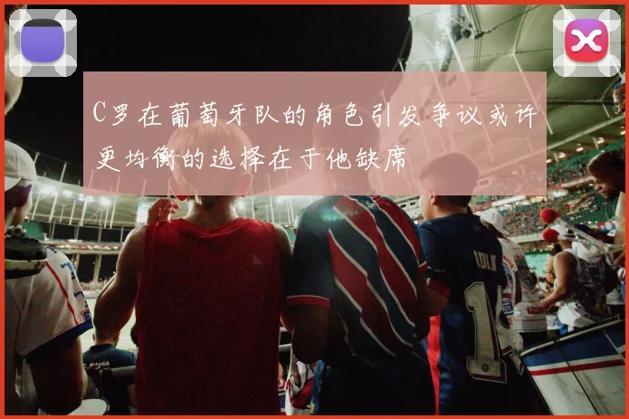 C罗在葡萄牙队的角色引发争议或许更均衡的选择在于他缺席