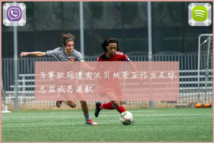 马赛欧冠遭淘汰贝纳蒂亚作为足球总监诚恳道歉