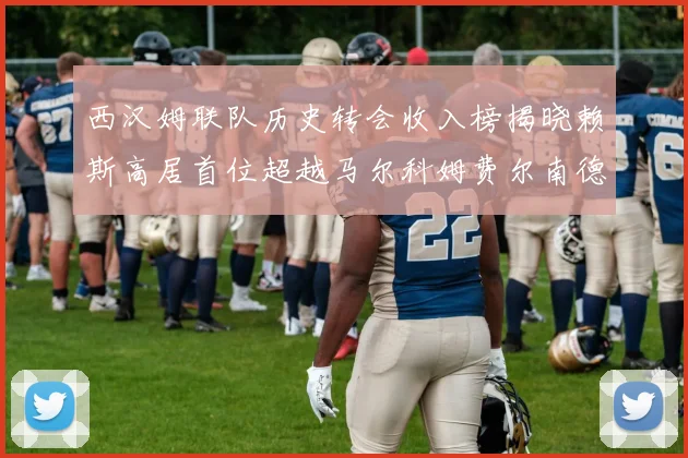 西汉姆联队历史转会收入榜揭晓赖斯高居首位超越马尔科姆费尔南德斯