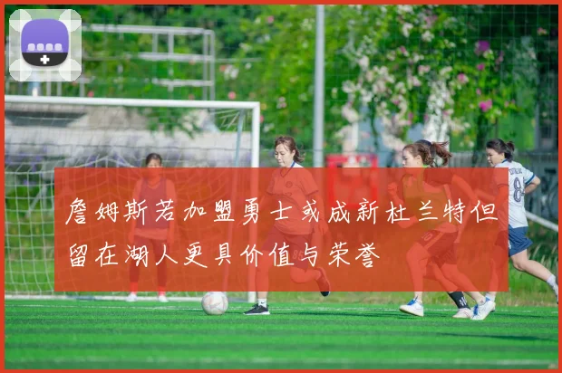 詹姆斯若加盟勇士或成新杜兰特但留在湖人更具价值与荣誉
