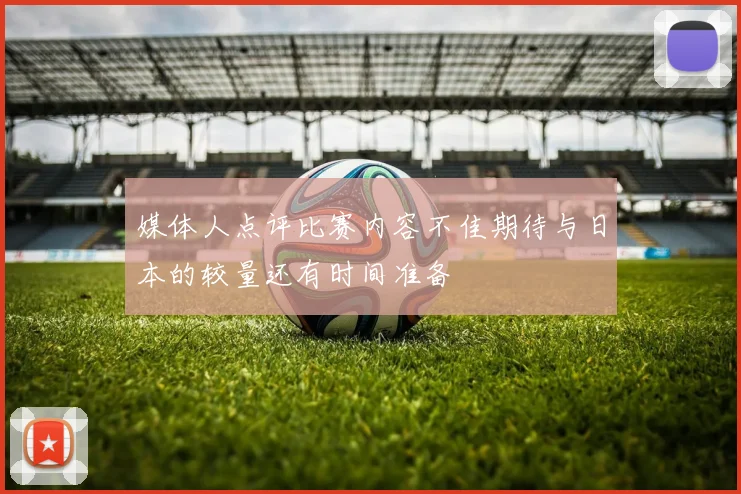 媒体人点评比赛内容不佳期待与日本的较量还有时间准备