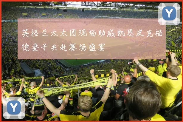 英格兰太太团现场助威凯恩皮克福德妻子共赴赛场盛宴