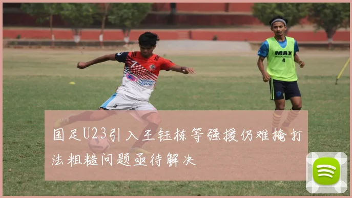 国足U23引入王钰栋等强援仍难掩打法粗糙问题亟待解决