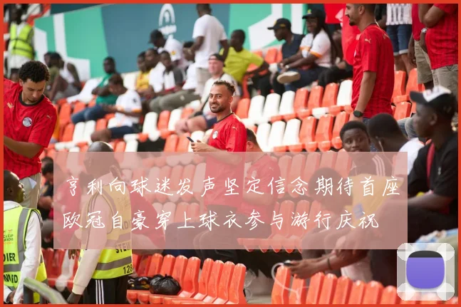 亨利向球迷发声坚定信念期待首座欧冠自豪穿上球衣参与游行庆祝