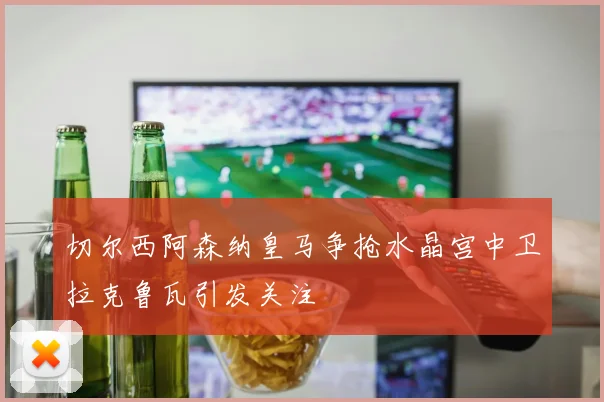 切尔西阿森纳皇马争抢水晶宫中卫拉克鲁瓦引发关注