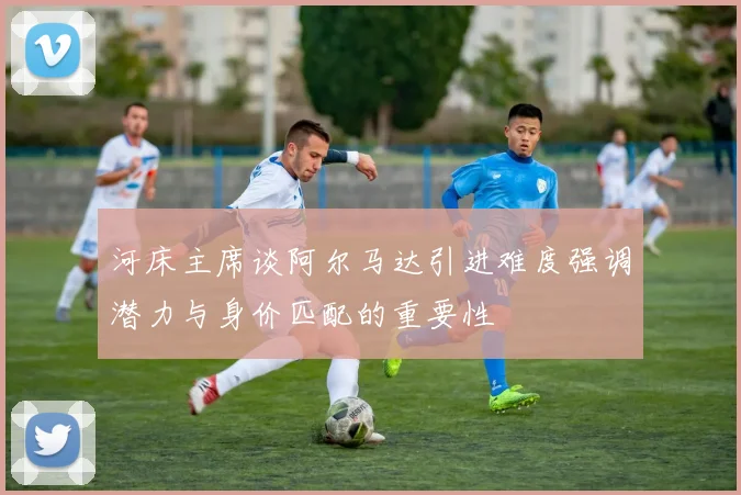 河床主席谈阿尔马达引进难度强调潜力与身价匹配的重要性