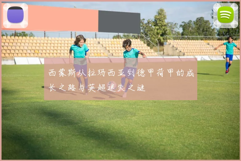 西蒙斯从拉玛西亚到德甲荷甲的成长之路与英超迷失之谜