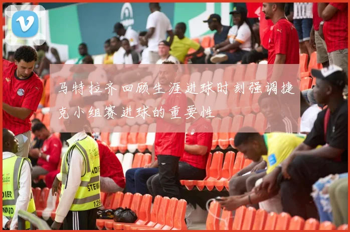 马特拉齐回顾生涯进球时刻强调捷克小组赛进球的重要性
