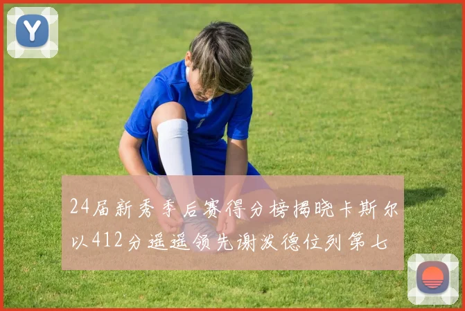 24届新秀季后赛得分榜揭晓卡斯尔以412分遥遥领先谢泼德位列第七