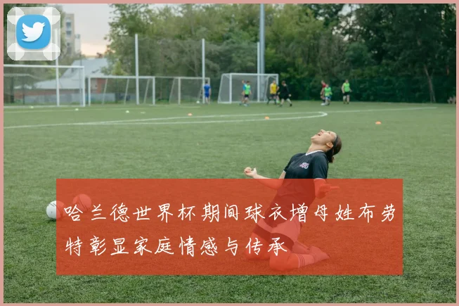 哈兰德世界杯期间球衣增母姓布劳特彰显家庭情感与传承
