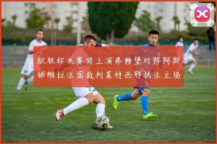 欧联杯决赛将上演弗赖堡对阵阿斯顿维拉法国裁判莱特西耶执法主场比赛