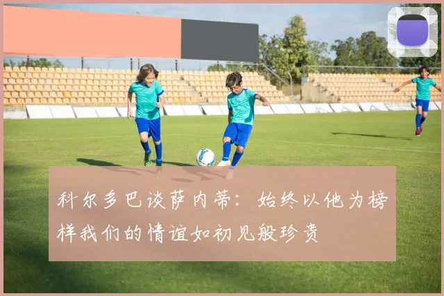 科尔多巴谈萨内蒂：始终以他为榜样我们的情谊如初见般珍贵