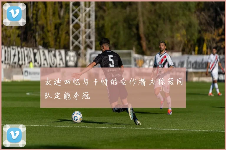 麦迪回忆与卡特的合作潜力称若同队定能夺冠