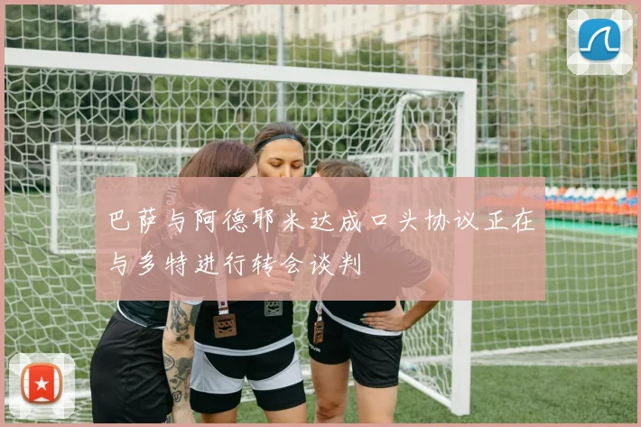 巴萨与阿德耶米达成口头协议正在与多特进行转会谈判