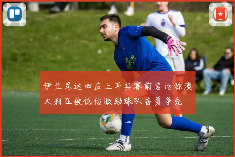 伊兰昆达回应土耳其赛前言论称澳大利亚被低估激励球队奋勇争先