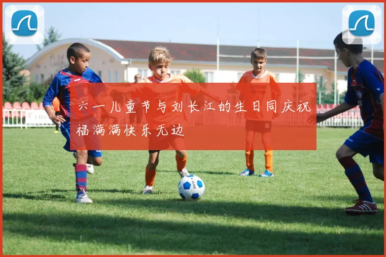 六一儿童节与刘长江的生日同庆祝福满满快乐无边