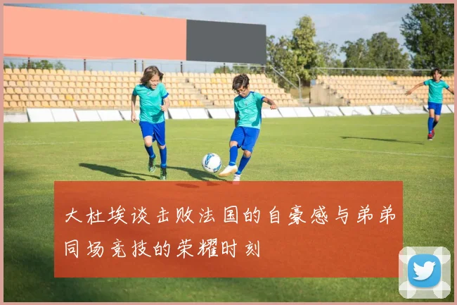 大杜埃谈击败法国的自豪感与弟弟同场竞技的荣耀时刻