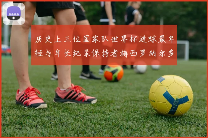 历史上三位国家队世界杯进球最年轻与年长纪录保持者梅西罗纳尔多劳德鲁普