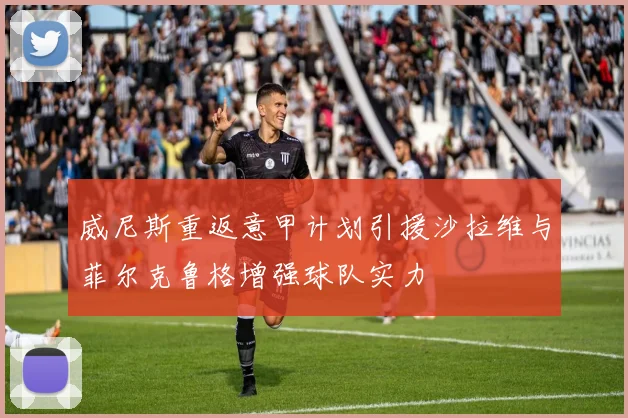 威尼斯重返意甲计划引援沙拉维与菲尔克鲁格增强球队实力