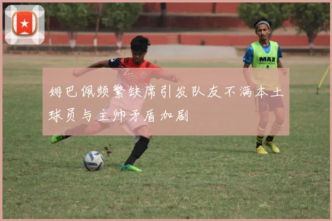 姆巴佩频繁缺席引发队友不满本土球员与主帅矛盾加剧